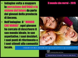 284
• Indagine volta a mappare
la percezione dell’OGGI e la
visione del futuro da parte
dei giovani della provincia
di Ancona.
• Nell’indagine il “ MONDO
CHE VORREI”, ogni giovane
ha cercato di descrivere il
suo mondo ideale, le sue
aspettative, i suoi desideri,
i suoi punti di riferimento e
i suoi stimoli alla comunità
locale.
Il mondo che vorrei – 2015
Gabriele Micozzi Universita’ Politecnica delle Marche
 
