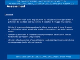 L’”Assessment Center” è uno degli strumenti più utilizzati in azienda per valutare il
potenziale dei candidati, cioè le possibilità di crescita e di sviluppo del personale.
Si tratta di una metodologia operativa che si basa su una serie di prove di gruppo
ed individuali tra cui test attitudinali e simulazioni lavorative di casi reali e ha come
finalità:
• verificare quell’insieme di caratteristiche comportamentali ed attitudinali ritenute
fondamentali per ricoprire una posizione;
• stimolare all’autoanalisi ed all’autovalutazione i partecipanti per incrementare la loro
consapevolezza rispetto alle reali capacità.
Assessment
Che cosa è:
PROGETTI DI CONSULENZA ORGANIZZATIVA SVILUPPATI
PER CONFINDUSTRIA HO SVILUPPATO PROGETTI DI
ANALISI ORGANIZZATIVA, ASSESMENT, SELEZIONE DEL PERSONALE
 