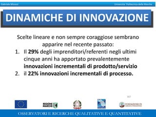 Gabriele Micozzi Universita’ Politecnica delle Marche
DINAMICHE DI INNOVAZIONE
Scelte lineare e non sempre coraggiose sembrano
apparire nel recente passato:
1. Il 29% degli imprenditori/referenti negli ultimi
cinque anni ha apportato prevalentemente
innovazioni incrementali di prodotto/servizio
2. il 22% innovazioni incrementali di processo.
307
 