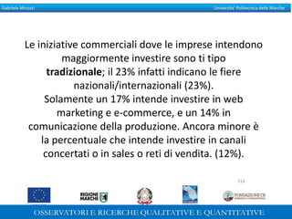Gabriele Micozzi Universita’ Politecnica delle Marche
Le iniziative commerciali dove le imprese intendono
maggiormente investire sono ti tipo
tradizionale; il 23% infatti indicano le fiere
nazionali/internazionali (23%).
Solamente un 17% intende investire in web
marketing e e-commerce, e un 14% in
comunicazione della produzione. Ancora minore è
la percentuale che intende investire in canali
concertati o in sales o reti di vendita. (12%).
316
 