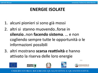 Gabriele Micozzi Universita’ Politecnica delle Marche
ENERGIE ISOLATE
1. alcuni pionieri si sono già mossi
2. altri si stanno muovendo..forse in
silenzio..non facendo sistema. … e non
cogliendo sempre tutte le opportunità o le
informazioni possibili
3. altri mostrano scarsa reattività e hanno
attivato la riserva delle loro energie
319
 