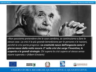 Gabriele Micozzi Universita’ Politecnica delle Marche
«Non possiamo pretendere che le cose cambino, se continuiamo a fare le
stesse cose. La crisi è la più grande benedizione per le persone e le nazioni,
perché la crisi porta progressi. La creatività nasce dall’angoscia come il
giorno nasce dalla notte oscura. E’ nella crisi che sorge l’inventiva, le
scoperte e le grandi strategie. Chi supera la crisi supera sé stesso senza
essere superato.» (Albert Einstein)
322
322
 