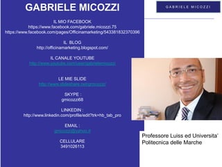 Mod.CF.07.03.08 Ed. 01 Rev. 00 del 20/06/2012
GABRIELE MICOZZI - 2015 - gmicozzi@yahoo.it
LABORATORIO DI
COMUNICAZIONE INNOVATIVA
G A B R I E L E M I C O Z Z I
GABRIELE MICOZZI
IL MIO FACEBOOK
https://www.facebook.com/gabriele.micozzi.75
https://www.facebook.com/pages/Officinamarketing/543381832370396
IL BLOG
http://officinamarketing.blogspot.com/
IL CANALE YOUTUBE
http://www.youtube.com/user/gabrielemicozzi
LE MIE SLIDE
http://www.slideshare.net/gmicozzi/
SKYPE :
gmicozzi68
LINKEDIN :
http://www.linkedin.com/profile/edit?trk=hb_tab_pro
EMAIL :
gmicozzi@yahoo.it
CELLULARE
3491026113
Professore Luiss ed Universita’
Politecnica delle Marche
 