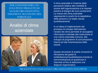 Analisi di clima
aziendale
Il clima aziendale è l’insieme delle
percezioni relative alle modalità di
azione dell’organizzazione e la risposta
positiva ai bisogni dei suoi componenti.
La misura del clima aziendale
rappresenta lo scarto tra le aspettative
delle persone e la realtà vissuta
quotidianamente
In un’ottica di miglioramento del
processo di sviluppo dell’azienda,
l’analisi del clima permette di raccogliere
informazioni orientate alla costruzione di
una cultura aziendale comune, allo
sviluppo di programmi di comunicazione
interna ed alla incentivazione delle
risorse
Questo strumento di analisi comporta la
rilevazione del grado di
soddisfazione/insoddisfazione tramite la
somministrazione di questionari e
interviste al fine di elaborare una
diagnosi organizzativa
Ad esempio
PROGETTI DI CONSULENZA ORGANIZZATIVA SVILUPPATI
PER CONFINDUSTRIA HO
SVILUPPATO PROGETTI DI
ANALISI ORGANIZZATIVA,
ASSESMENT, SELEZIONE DEL
PERSONALE
 