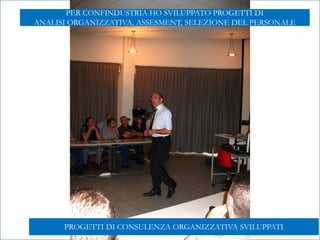 Mod.CF.07.03.08 Ed. 01 Rev. 00 del 20/06/2012
GABRIELE MICOZZI - 2015 - gmicozzi@yahoo.it
LABORATORIO DI
COMUNICAZIONE INNOVATIVA
G A B R I E L E M I C O Z Z ILABORATORIO DI
COMUNICAZIONE INNOVATIVA
G A B R I E L E M I C O Z Z I
PROGETTI DI CONSULENZA ORGANIZZATIVA SVILUPPATI
PER CONFINDUSTRIA HO SVILUPPATO PROGETTI DI
ANALISI ORGANIZZATIVA, ASSESMENT, SELEZIONE DEL PERSONALE
 