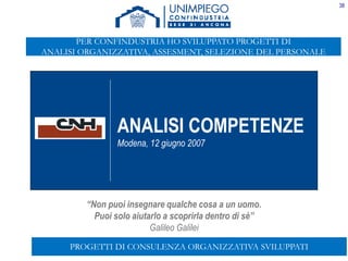 38
“Non puoi insegnare qualche cosa a un uomo.
Puoi solo aiutarlo a scoprirla dentro di sè”
Galileo Galilei
ANALISI COMPETENZE
Modena, 12 giugno 2007
PROGETTI DI CONSULENZA ORGANIZZATIVA SVILUPPATI
PER CONFINDUSTRIA HO SVILUPPATO PROGETTI DI
ANALISI ORGANIZZATIVA, ASSESMENT, SELEZIONE DEL PERSONALE
 