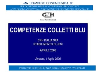 SEDE DI ANCONA
COMPETENZE COLLETTI BLU
CNH ITALIA SPA
STABILIMENTO DI JESI
APRILE 2006
Ancona, 1 luglio 2006
PROGETTI DI CONSULENZA ORGANIZZATIVA SVILUPPATI
PER CONFINDUSTRIA HO SVILUPPATO PROGETTI DI
ANALISI ORGANIZZATIVA, ASSESMENT, SELEZIONE DEL PERSONALE
 