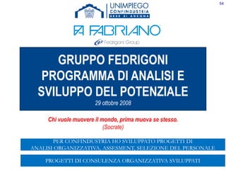 54
GRUPPO FEDRIGONI
PROGRAMMA DI ANALISI E
SVILUPPO DEL POTENZIALE
29 ottobre 2008
Chi vuole muovere il mondo, prima muova se stesso.
(Socrate)
PROGETTI DI CONSULENZA ORGANIZZATIVA SVILUPPATI
PER CONFINDUSTRIA HO SVILUPPATO PROGETTI DI
ANALISI ORGANIZZATIVA, ASSESMENT, SELEZIONE DEL PERSONALE
 