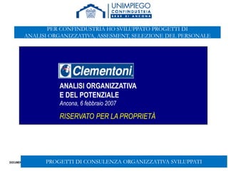 DOCUMENTO RISERVATO
57
ANALISI ORGANIZZATIVA
E DEL POTENZIALE
Ancona, 6 febbraio 2007
RISERVATO PER LA PROPRIETÀ
PROGETTI DI CONSULENZA ORGANIZZATIVA SVILUPPATI
PER CONFINDUSTRIA HO SVILUPPATO PROGETTI DI
ANALISI ORGANIZZATIVA, ASSESMENT, SELEZIONE DEL PERSONALE
 