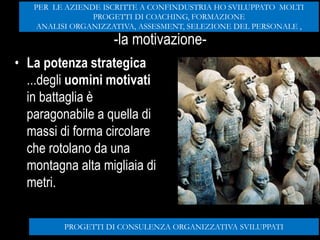 Potenza strategica
-la motivazione-
• La potenza strategica
...degli uomini motivati
in battaglia è
paragonabile a quella di
massi di forma circolare
che rotolano da una
montagna alta migliaia di
metri.
PROGETTI DI CONSULENZA ORGANIZZATIVA SVILUPPATI
PER LE AZIENDE ISCRITTE A CONFINDUSTRIA HO SVILUPPATO MOLTI
PROGETTI DI COACHING, FORMAZIONE
ANALISI ORGANIZZATIVA, ASSESMENT, SELEZIONE DEL PERSONALE ,
 