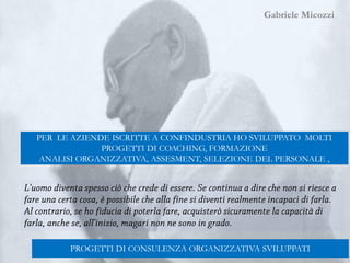 Gabriele Micozzi
Gabriele Micozzi
PROGETTI DI CONSULENZA ORGANIZZATIVA SVILUPPATI
PER LE AZIENDE ISCRITTE A CONFINDUSTRIA HO SVILUPPATO MOLTI
PROGETTI DI COACHING, FORMAZIONE
ANALISI ORGANIZZATIVA, ASSESMENT, SELEZIONE DEL PERSONALE ,
 
