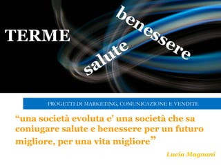 “una società evoluta e’ una società che sa
coniugare salute e benessere per un futuro
migliore, per una vita migliore”
Lucia Magnani
TERME
PROGETTI DI MARKETING, COMUNICAZIONE E VENDITE
 
