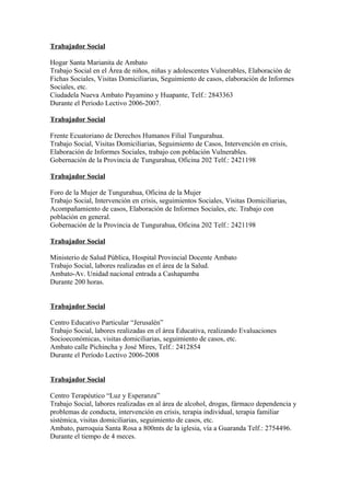 Trabajador Social

Hogar Santa Marianita de Ambato
Trabajo Social en el Área de niños, niñas y adolescentes Vulnerables, Elaboración de
Fichas Sociales, Visitas Domiciliarias, Seguimiento de casos, elaboración de Informes
Sociales, etc.
Ciudadela Nueva Ambato Payamino y Huapante, Telf.: 2843363
Durante el Periodo Lectivo 2006-2007.

Trabajador Social

Frente Ecuatoriano de Derechos Humanos Filial Tungurahua.
Trabajo Social, Visitas Domiciliarias, Seguimiento de Casos, Intervención en crisis,
Elaboración de Informes Sociales, trabajo con población Vulnerables.
Gobernación de la Provincia de Tungurahua, Oficina 202 Telf.: 2421198

Trabajador Social

Foro de la Mujer de Tungurahua, Oficina de la Mujer
Trabajo Social, Intervención en crisis, seguimientos Sociales, Visitas Domiciliarias,
Acompañamiento de casos, Elaboración de Informes Sociales, etc. Trabajo con
población en general.
Gobernación de la Provincia de Tungurahua, Oficina 202 Telf.: 2421198

Trabajador Social

Ministerio de Salud Pública, Hospital Provincial Docente Ambato
Trabajo Social, labores realizadas en el área de la Salud.
Ambato-Av. Unidad nacional entrada a Cashapamba
Durante 200 horas.


Trabajador Social

Centro Educativo Particular “Jerusalén”
Trabajo Social, labores realizadas en el área Educativa, realizando Evaluaciones
Socioeconómicas, visitas domiciliarias, seguimiento de casos, etc.
Ambato calle Pichincha y José Mires, Telf.: 2412854
Durante el Período Lectivo 2006-2008


Trabajador Social

Centro Terapéutico “Luz y Esperanza”
Trabajo Social, labores realizadas en al área de alcohol, drogas, fármaco dependencia y
problemas de conducta, intervención en crisis, terapia individual, terapia familiar
sistémica, visitas domiciliarias, seguimiento de casos, etc.
Ambato, parroquia Santa Rosa a 800mts de la iglesia, vía a Guaranda Telf.: 2754496.
Durante el tiempo de 4 meces.
 