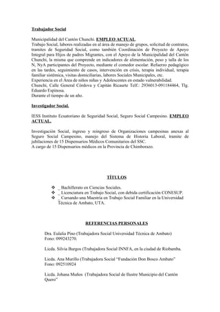 Trabajador Social

Municipalidad del Cantón Chunchi. EMPLEO ACTUAL.
Trabajo Social, labores realizadas en al área de manejo de grupos, solicitud de contratos,
tramites de Seguridad Social, como también Coordinación de Proyecto de Apoyo
Integral para Hijos de padres Migrantes, con el Apoyo de la Municipalidad del Cantón
Chunchi, la misma que comprende en indicadores de alimentación, peso y talla de los
N, NyA participantes del Proyecto, mediante el comedor escolar. Refuerzo pedagógico
en las tardes, seguimiento de casos, intervención en crisis, terapia individual, terapia
familiar sistémica, visitas domiciliarias, labores Sociales Municipales, etc.
Experiencia en el Área de niños niñas y Adolescentes en estado vulnerabilidad.
Chunchi, Calle General Córdova y Capitán Ricaurte Telf.: 2936013-091184464, Tlg.
Eduardo Espinosa.
Durante el tiempo de un año.

Investigador Social.

IESS Instituto Ecuatoriano de Seguridad Social, Seguro Social Campesino. EMPLEO
ACTUAL.

Investigación Social, ingreso y reingreso de Organizaciones campesinas anexas al
Seguro Social Campesino, manejo del Sistema de Historia Laboral, tramite de
jubilaciones de 15 Dispensarios Médicos Comunitarios del SSC.
A cargo de 15 Dispensarios médicos en la Provincia de Chimborazo.




                                           TÍTULOS

            _ Bachillerato en Ciencias Sociales.
            _ Licenciatura en Trabajo Social, con debida certificación CONESUP.
            _ Cursando una Maestría en Trabajo Social Familiar en la Universidad
             Técnica de Ambato, UTA.



                              REFERENCIAS PERSONALES

       Dra. Eulalia Pino (Trabajadora Social Universidad Técnica de Ambato)
       Fono: 099243270.

       Licda. Silvia Burgos (Trabajadora Social INNFA, en la ciudad de Riobamba.

       Licda. Ana Murillo (Trabajadora Social “Fundación Don Bosco Ambato”
       Fono: 092510924

       Licda. Johana Muños (Trabajadora Social de Ilustre Municipio del Cantón
       Quero”
 