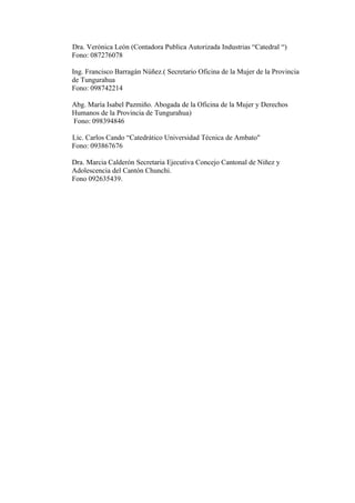Dra. Verónica León (Contadora Publica Autorizada Industrias “Catedral “)
Fono: 087276078

Ing. Francisco Barragán Núñez.( Secretario Oficina de la Mujer de la Provincia
de Tungurahua
Fono: 098742214

Abg. María Isabel Pazmiño. Abogada de la Oficina de la Mujer y Derechos
Humanos de la Provincia de Tungurahua)
Fono: 098394846

Lic. Carlos Cando “Catedrático Universidad Técnica de Ambato"
Fono: 093867676

Dra. Marcia Calderón Secretaria Ejecutiva Concejo Cantonal de Niñez y
Adolescencia del Cantón Chunchi.
Fono 092635439.
 