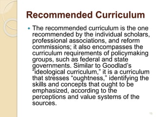 Recommended Curriculum
 The recommended curriculum is the one
recommended by the individual scholars,
professional associations, and reform
commissions; it also encompasses the
curriculum requirements of policymaking
groups, such as federal and state
governments. Similar to Goodlad’s
“ideological curriculum,” it is a curriculum
that stresses “oughtness,” identifying the
skills and concepts that ought to be
emphasized, according to the
perceptions and value systems of the
sources.
13
 