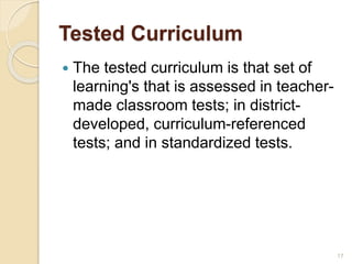 Tested Curriculum
 The tested curriculum is that set of
learning's that is assessed in teacher-
made classroom tests; in district-
developed, curriculum-referenced
tests; and in standardized tests.
17
 