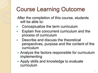 Course Learning Outcome
After the completion of this course, students
will be able to:
 Conceptualize the term curriculum
 Explain five concurrent curriculum and the
process of curriculum
 Describe and discuss the theoretical
perspectives, purpose and the content of the
curriculum
 Analyze the factors responsible for curriculum
implementing
 Apply skills and knowledge to evaluate
curriculum
4
 