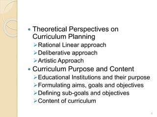  Theoretical Perspectives on
Curriculum Planning
Rational Linear approach
Deliberative approach
Artistic Approach
 Curriculum Purpose and Content
Educational Institutions and their purpose
Formulating aims, goals and objectives
Defining sub-goals and objectives
Content of curriculum
6
 