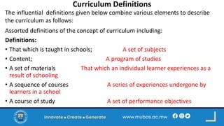 Curriculum Definitions
The influential definitions given below combine various elements to describe
the curriculum as follows:
Assorted definitions of the concept of curriculum including:
Definitions:
• That which is taught in schools; A set of subjects
• Content; A program of studies
• A set of materials That which an individual learner experiences as a
result of schooling
• A sequence of courses A series of experiences undergone by
learners in a school
• A course of study A set of performance objectives
 