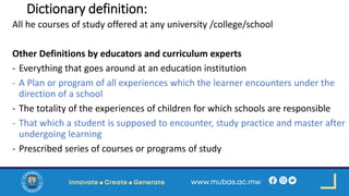 Dictionary definition:
All he courses of study offered at any university /college/school
Other Definitions by educators and curriculum experts
- Everything that goes around at an education institution
- A Plan or program of all experiences which the learner encounters under the
direction of a school
- The totality of the experiences of children for which schools are responsible
- That which a student is supposed to encounter, study practice and master after
undergoing learning
- Prescribed series of courses or programs of study
 