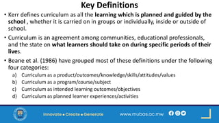 Key Definitions
• Kerr defines curriculum as all the learning which is planned and guided by the
school , whether it is carried on in groups or individually, inside or outside of
school.
• Curriculum is an agreement among communities, educational professionals,
and the state on what learners should take on during specific periods of their
lives.
• Beane et al. (1986) have grouped most of these definitions under the following
four categories:
a) Curriculum as a product/outcomes/knowledge/skills/attitudes/values
b) Curriculum as a program/course/subject
c) Curriculum as intended learning outcomes/objectives
d) Curriculum as planned learner experiences/activities
 