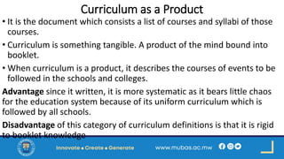 Curriculum as a Product
• It is the document which consists a list of courses and syllabi of those
courses.
• Curriculum is something tangible. A product of the mind bound into
booklet.
• When curriculum is a product, it describes the courses of events to be
followed in the schools and colleges.
Advantage since it written, it is more systematic as it bears little chaos
for the education system because of its uniform curriculum which is
followed by all schools.
Disadvantage of this category of curriculum definitions is that it is rigid
to booklet knowledge
 