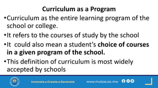 Curriculum as a Program
•Curriculum as the entire learning program of the
school or college.
•It refers to the courses of study by the school
•It could also mean a student’s choice of courses
in a given program of the school.
•This definition of curriculum is most widely
accepted by schools
 