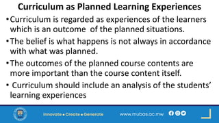 Curriculum as Planned Learning Experiences
•Curriculum is regarded as experiences of the learners
which is an outcome of the planned situations.
•The belief is what happens is not always in accordance
with what was planned.
•The outcomes of the planned course contents are
more important than the course content itself.
• Curriculum should include an analysis of the students’
learning experiences
 
