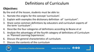 Definitions of Curriculum
Objectives:
By the end of the lesson, students must be able to:
1. Narrate the origins for the concept ‘curriculum’.
2. Explain with examples the dictionary definition of ‘ curriculum’’.
3. Share some common definitions by educators and curriculum experts of
the term ‘curriculum’’.
4. Describe the four categories of definitions according to Beane et al
5. Analyze the advantages of the fourth category of definitions of Curriculum
as ‘Planned Learning Experiences’.
6. Discuss the general characteristics of curriculum.
7. Discuss the contents of the curriculum
 