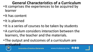 General Characteristics of a Curriculum
•It comprises the experiences to be acquired by
learner
•It has content
•It is planned
•It is a series of courses to be taken by students
•A curriculum considers interaction between the
learners, the teacher and the materials.
•The output and outcomes of a curriculum are
evaluated
 