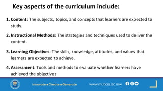 Key aspects of the curriculum include:
1. Content: The subjects, topics, and concepts that learners are expected to
study.
2. Instructional Methods: The strategies and techniques used to deliver the
content.
3. Learning Objectives: The skills, knowledge, attitudes, and values that
learners are expected to achieve.
4. Assessment: Tools and methods to evaluate whether learners have
achieved the objectives.
 