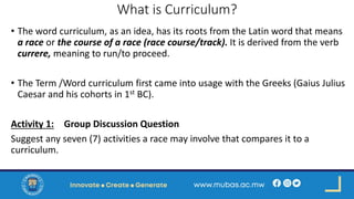 What is Curriculum?
• The word curriculum, as an idea, has its roots from the Latin word that means
a race or the course of a race (race course/track). It is derived from the verb
currere, meaning to run/to proceed.
• The Term /Word curriculum first came into usage with the Greeks (Gaius Julius
Caesar and his cohorts in 1st BC).
Activity 1: Group Discussion Question
Suggest any seven (7) activities a race may involve that compares it to a
curriculum.
 
