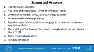 Suggested Answers
1. Has goals/aims/purpose
2. Has rules and regulations (Terms of reference (ToR’s)
3. Content (Knowledge, skills, abilities, values, attitudes)
4. Assessment/Evaluation practices
5. Experiences/activities participants engage in to demonstrate/prove
acquisition of (3)
6. Methodology (The how to /the means through which the participant
acquires (3)
7. Trainer/facilitator/teacher
8. Participant/learner
 