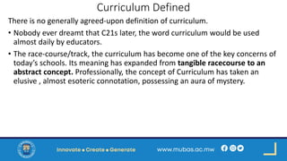 Curriculum Defined
There is no generally agreed-upon definition of curriculum.
• Nobody ever dreamt that C21s later, the word curriculum would be used
almost daily by educators.
• The race-course/track, the curriculum has become one of the key concerns of
today’s schools. Its meaning has expanded from tangible racecourse to an
abstract concept. Professionally, the concept of Curriculum has taken an
elusive , almost esoteric connotation, possessing an aura of mystery.
 
