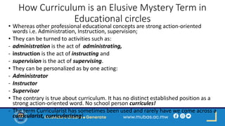 How Curriculum is an Elusive Mystery Term in
Educational circles
• Whereas other professional educational concepts are strong action-oriented
words i.e. Administration, Instruction, supervision;
• They can be turned to activities such as:
- administration is the act of administrating,
- instruction is the act of instructing and
- supervision is the act of supervising.
• They can be personalized as by one acting:
- Administrator
- Instructor
- Supervisor
• The contrary is true about curriculum. It has no distinct established position as a
strong action-oriented word. No school person curricules!
- The term Curricularist has sometimes been used and rarely have we come across a
curricularist, curricularizing!
 