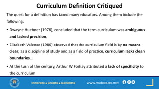 Curriculum Definition Critiqued
The quest for a definition has taxed many educators. Among them include the
following:
• Dwayne Huebner (1976), concluded that the term curriculum was ambiguous
and lacked precision.
• Elizabeth Valence (1980) observed that the curriculum field is by no means
clear; as a discipline of study and as a field of practice, curriculum lacks clean
boundaries…
• At the turn of the century, Arthur W Foshay attributed a lack of specificity to
the curriculum
 