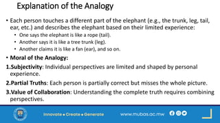Explanation of the Analogy
• Each person touches a different part of the elephant (e.g., the trunk, leg, tail,
ear, etc.) and describes the elephant based on their limited experience:
• One says the elephant is like a rope (tail).
• Another says it is like a tree trunk (leg).
• Another claims it is like a fan (ear), and so on.
• Moral of the Analogy:
1.Subjectivity: Individual perspectives are limited and shaped by personal
experience.
2.Partial Truths: Each person is partially correct but misses the whole picture.
3.Value of Collaboration: Understanding the complete truth requires combining
perspectives.
 