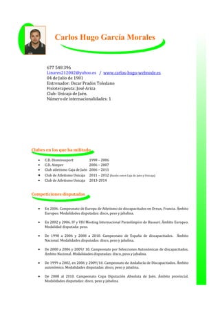 Clubes en los que ha militado
• C.D. Disminusport 1998 – 2006
• C.D. Aimper 2006 – 2007
• Club atletismo Caja de Jaén 2006 – 2011
• Club de Atletismo Unicaja 2011 – 2012 (fusión entre Caja de Jaén y Unicaja)
• Club de Atletismo Unicaja 2013-2014
Competiciones disputadas
• En 2006. Campeonato de Europa de Atletismo de discapacitados en Dreux, Francia. Ámbito
Europeo. Modalidades disputadas: disco, peso y jabalina.
• En 2002 y 2006. IV y VIII Meeting Internacional Paraolímpico de Basauri. Ámbito Europeo.
Modalidad disputada: peso.
• De 1998 a 2006 y 2008 a 2010. Campeonato de España de discapacitados. Ámbito
Nacional. Modalidades disputadas: disco, peso y jabalina.
• De 2000 a 2006 y 2009/ 10. Campeonato por Selecciones Autonómicas de discapacitados.
Ámbito Nacional. Modalidades disputadas: disco, peso y jabalina.
• De 1999 a 2002, en 2006 y 2009/10. Campeonato de Andalucía de Discapacitados. Ámbito
autonómico. Modalidades disputadas: disco, peso y jabalina.
• De 2008 al 2010. Campeonato Copa Diputación Absoluta de Jaén. Ámbito provincial.
Modalidades disputadas: disco, peso y jabalina.
677 548 396
Linares212002@yahoo.es / www.carlos-hugo-webnode.es
04 de Julio de 1981
Entrenador: Oscar Prados Toledano
Fisioterapeuta: José Ariza
Club: Unicaja de Jaén.
Número de internacionalidades: 1
Carlos Hugo García Morales
 