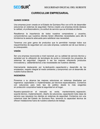 SEGURIDAD DIGITAL DEL SURESTE

                   CURRICULUM EMPRESARIAL

QUINES SOMOS

Una empresa joven creada en el Estado de Quintana Roo con el fin de desarrollar
soluciones en sistemas de seguridad. Hemos creado una empresa donde destaca
la calidad, el profesionalismo y la actitud de servicio que se brindada al cliente.

Resaltamos la importancia de todos nuestros compradores y usuarios,
comprendemos que nuestros clientes tienen diferentes necesidades para ello le
brindamos la asesoría adecuada para satisfacer esa necesidad.

Tenemos una gran gama de productos que le permitirán manejar todos sus
requerimientos de seguridad con una sola empresa, cuidando así de sus bienes y
su presupuesto.
VISIÓN

Ser una empresa reconocida a nivel nacional, por su calidad de servicio técnico y
seriedad por la utilización de tecnología de punta e innovando los proyectos de
sistemas de seguridad. Llegando a ser los mejores ofreciendo productos
innovadores y adelantándonos a las necesidades de nuestros clientes.

Internamente destacando por la dedicación, capacitación y desarrollo de los
empleados, respeto integral al medio ambiente y compromiso con el desarrollo de
nuestra fuerza laboral.
INGENIERIA

Ponemos a su alcance las mejores soluciones en sistemas diseñadas por
Ingenieros capacitados e implementadas por técnicos especializados. Contamos
con soluciones para todo tipo de público desde lo más exigentes
en protección corporativa hasta la seguridad en el hogar.

Nuestra operación en el mercado es venta, mantenimiento, reparación,
soporte técnico, implementación, diseño de soluciones, capacitación toda clase de
servicio que requieran los clientes en sistemas de seguridad. Contamos con una
cobertura total del Estado de Quintana Roo, tenemos la capacidad técnica de
ofrecer instalaciones fuera de nuestra cobertura de trabajo.
 