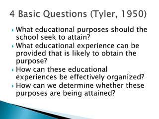  What educational purposes should the
  school seek to attain?
 What educational experience can be
  provided that is likely to obtain the
  purpose?
 How can these educational
  experiences be effectively organized?
 How can we determine whether these
  purposes are being attained?
 