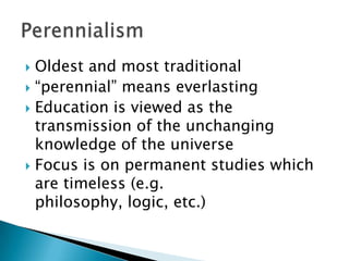  Oldest and most traditional
 “perennial” means everlasting
 Education is viewed as the
  transmission of the unchanging
  knowledge of the universe
 Focus is on permanent studies which
  are timeless (e.g.
  philosophy, logic, etc.)
 