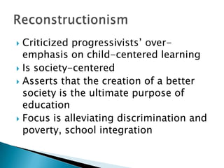  Criticized progressivists’ over-
  emphasis on child-centered learning
 Is society-centered
 Asserts that the creation of a better
  society is the ultimate purpose of
  education
 Focus is alleviating discrimination and
  poverty, school integration
 