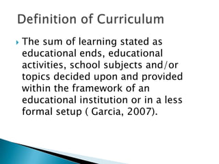    The sum of learning stated as
    educational ends, educational
    activities, school subjects and/or
    topics decided upon and provided
    within the framework of an
    educational institution or in a less
    formal setup ( Garcia, 2007).
 