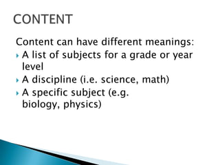 Content can have different meanings:
 A list of subjects for a grade or year
  level
 A discipline (i.e. science, math)
 A specific subject (e.g.
  biology, physics)
 