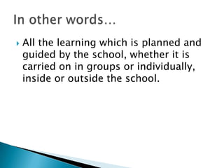    All the learning which is planned and
    guided by the school, whether it is
    carried on in groups or individually,
    inside or outside the school.
 