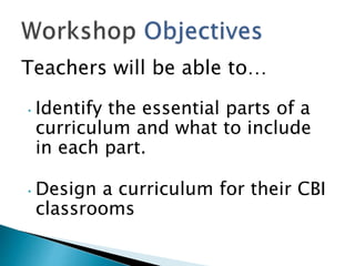 Teachers will be able to…
• Identify the essential parts of a
curriculum and what to include
in each part.
• Design a curriculum for their CBI
classrooms
 