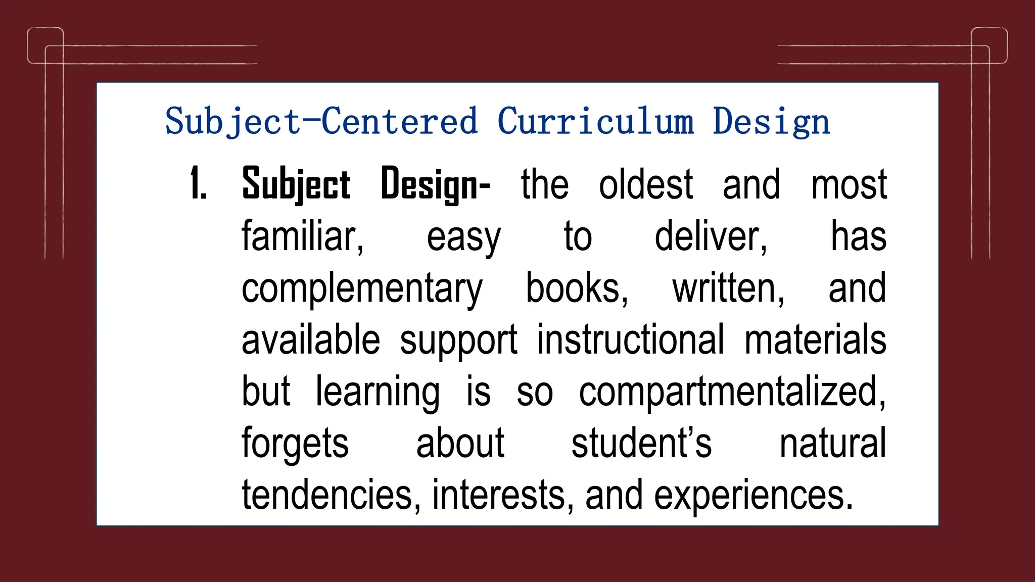 Subject-Centered Curriculum Design
1. Subject Design- the oldest and most
familiar, easy to deliver, has
complementary books, written, and
available support instructional materials
but learning is so compartmentalized,
forgets about student’s natural
tendencies, interests, and experiences.
 