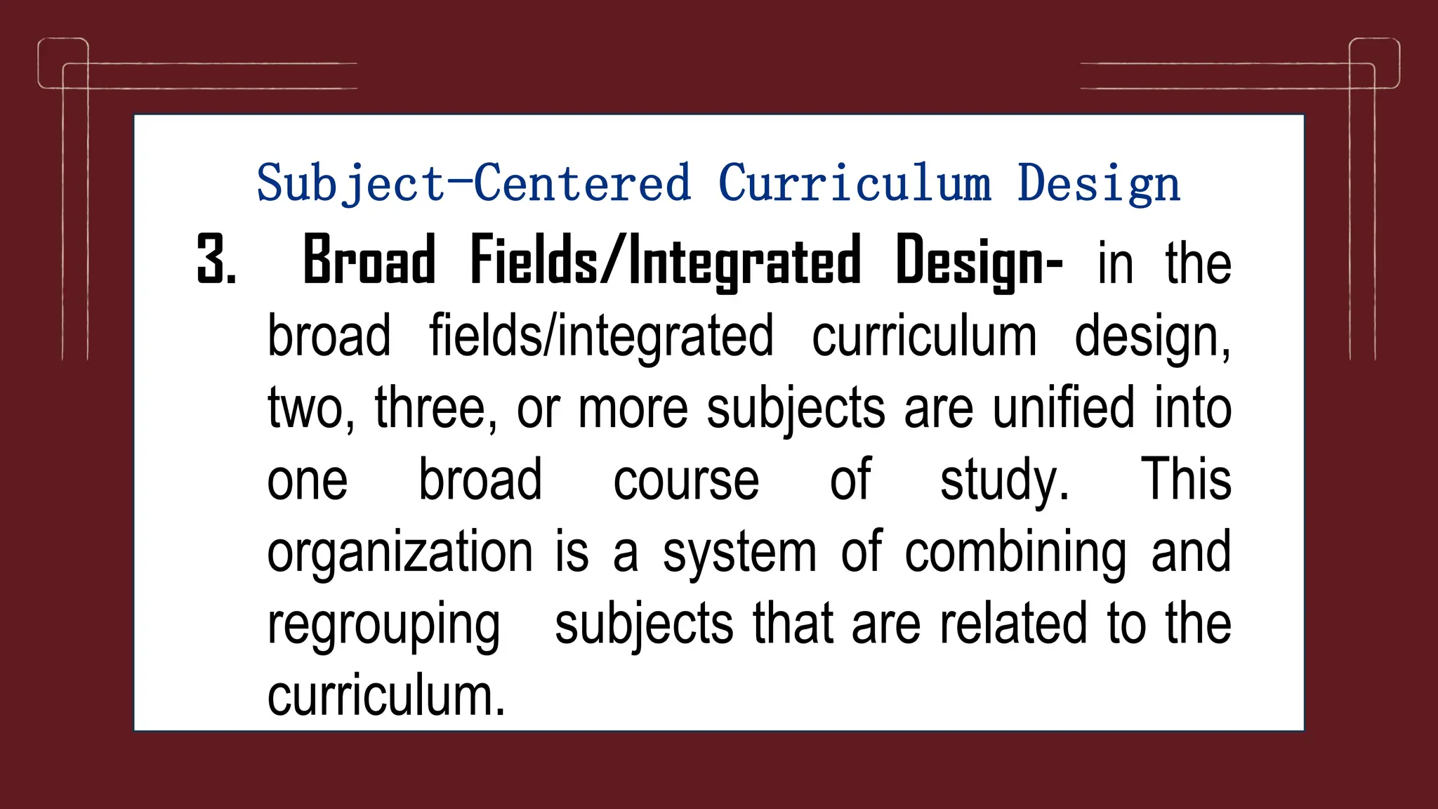 Subject-Centered Curriculum Design
3. Broad Fields/Integrated Design- in the
broad fields/integrated curriculum design,
two, three, or more subjects are unified into
one broad course of study. This
organization is a system of combining and
regrouping subjects that are related to the
curriculum.
 