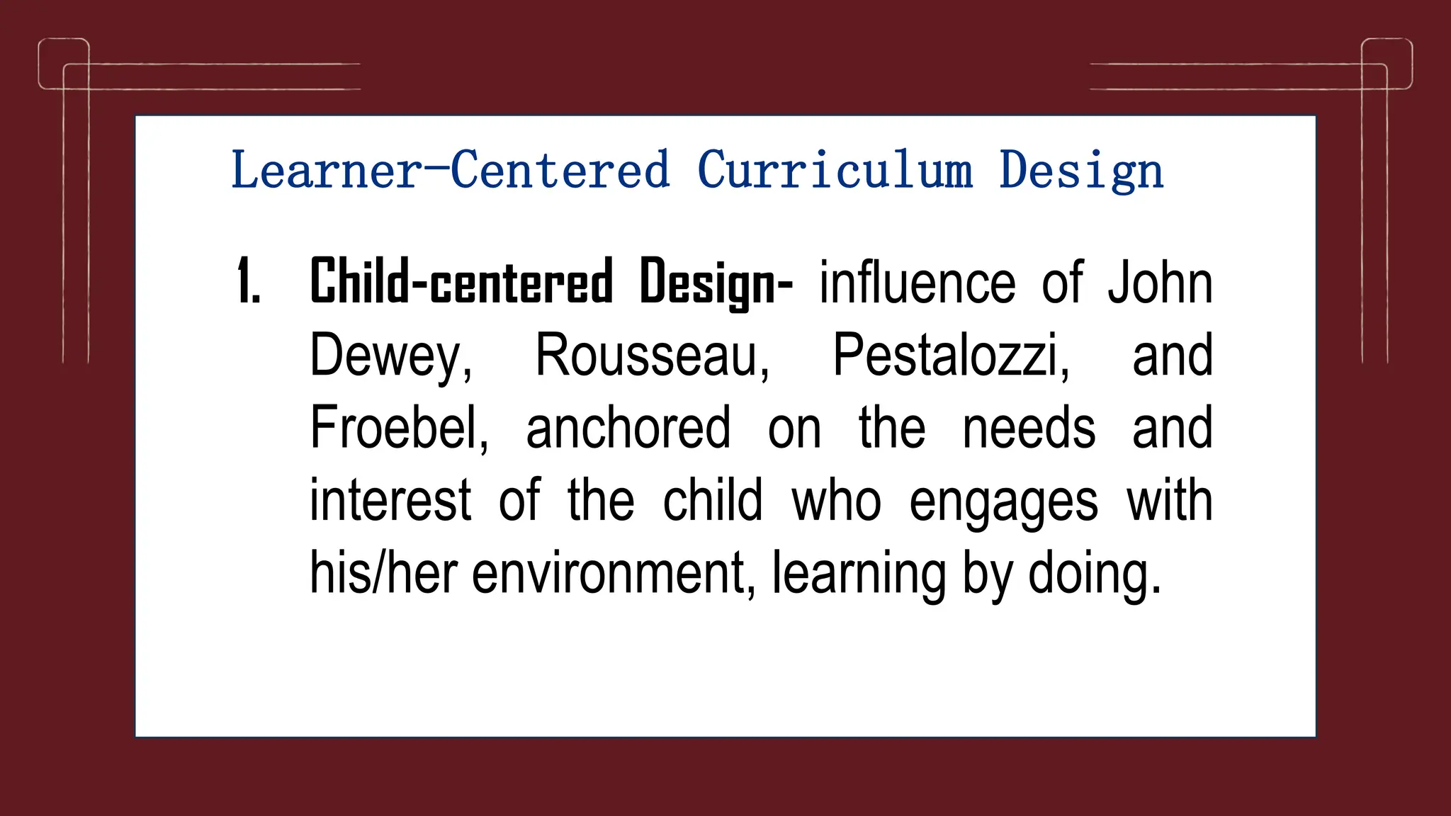 Learner-Centered Curriculum Design
1. Child-centered Design- influence of John
Dewey, Rousseau, Pestalozzi, and
Froebel, anchored on the needs and
interest of the child who engages with
his/her environment, learning by doing.
 